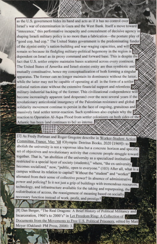 s the U.S. governmen hides its hand and acts as if it has no control over racl’s war of extermination in Gaza and the West Bank. ltself a move toward  innocence,” this performative incapacity and concealment of decisive agency il shaping Isracli military policy is no more than a fabrication—the posture play of ‘good cop, bad cop.” The United States government s the predominating funder|  of the zionist entity’s nation-building and  factthat U.S. stter empire maintains bases scattered across every continent. The United States of Amerika and lsracl-zionist entity are thus symbiotic and mutually constituative, hence my conceptualization of both forming a singular apparatus. The former can no longer maintain its dominance without the whill the latier may not be capable of operating at all in the form of a seitler colonial nation-state without the extensive financial support and relentless. miliary-industrial backing of the former. This civilizational codependence will become increasingly apparent (and desperate) over the next several years if the revolutionary anticolonial insurgency of the Palestinian resistance and global [ olidarity movement continue 10 persist in the face of or  7] As Fredy Periman and Roger Gregoire describe in Worker Stuent Actio] f Commitee. France, May ’68 (Olympia: Detrius Books, 2020 [1969]): 0  sbolish the university miversity is not a vaporous idea but a ¢  ncrete horizon and specifc: setof objectives and revolutonary activiy that concrete people struggle toward| together. That i, “an abolition of the university as a specialized institution  restricted 10 a special layer of society (students),” where, “the ex-university  R 0ccomes socialized.” now, “public, open to everyone.” (103) Afterall, what 1 8 ‘campus without is relation to capital? Without the “student” and “worker alienated from their sense of collective power? In absen power and policing  of administrative,  ? Is it ot just a grip of buildings with tremendous resouret technology, and infrastructure availabie for the taking and repurposing, the ent of meaning based on socially  n instead of work, profit, and presiig  77 N  8] Dan Berge,“The &  redistribution of access, th reassignn  Incarceration, 1960’s to 2000s” in Let Freedom Ring: A Collection of b] Documents from the Movements to Free USS. Political Pisoners, edited by  